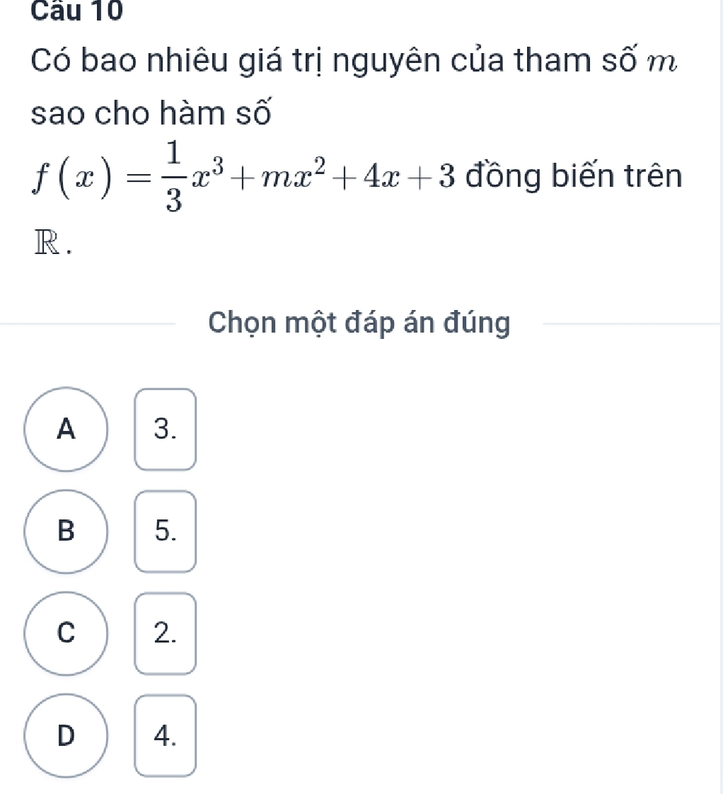 Cầu 10
Có bao nhiêu giá trị nguyên của tham số m
sao cho hàm số
f(x)= 1/3 x^3+mx^2+4x+3 đồng biến trên
R.
Chọn một đáp án đúng
A 3.
B 5.
C 2.
D 4.