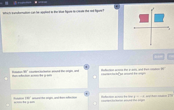 Imagine Math N ominces
Which transformation can be applied to the blue figure to create the red figure?
CLEAR
Rotation 90° counterclockwise around the origin, and Reflection across the æ -axis, and then rotation 90°
then reflection across the y-axis counterclocks se around the origin
Rotation 180° around the origin, and then reflection Reflection across the line y=-x , and then rotation 270
across the y-axis counterclockwise around the origin
