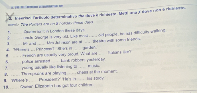 USO DELL'ArtIColo DETeRMiNativo THE 
2. Inserisci l’articolo determinativo the dove è richiesto. Metti una X dove non è richiesto. 
εsεмnol> The Porters are on X holiday these days. 
1. .. Queen isn't in London these days. 
2. ... uncle George is very old. Like most ... old people, he has difficulty walking. 
3. …… Mr and _Mrs Johnson are at _theatre with some friends. 
4. ‘Where’s ... Princess?’ 'She's in ...... garden.’ 
5. .. French are usually very proud. What are .... Italians like? 
6. …… police arrested . .. , bank robbers yesterday. 
7. ……_ young usually like listening to _music. 
8. …. Thompsons are playing ... chess at the moment. 
9. ‘Where's _President?’ ‘He’s in ... his study.’ 
10. ... Queen Elizabeth has got four children.