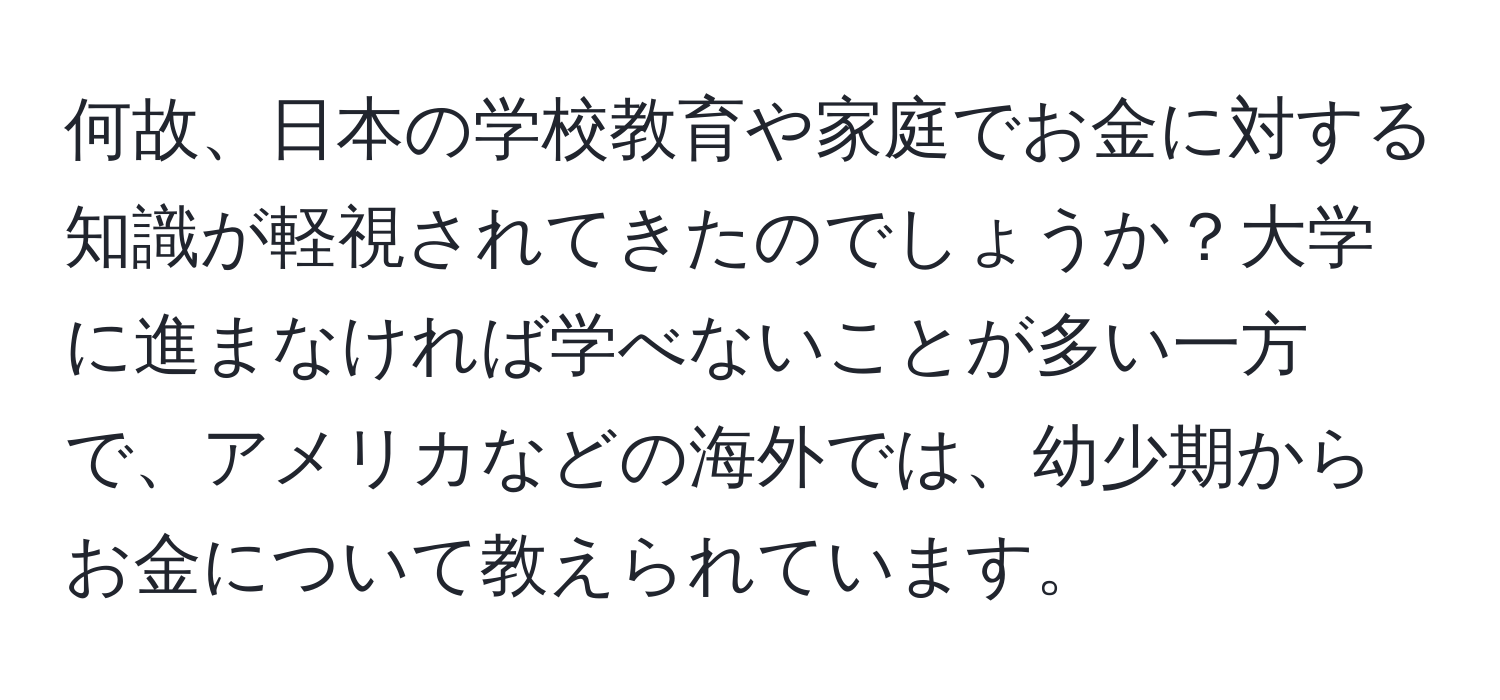 何故、日本の学校教育や家庭でお金に対する知識が軽視されてきたのでしょうか？大学に進まなければ学べないことが多い一方で、アメリカなどの海外では、幼少期からお金について教えられています。