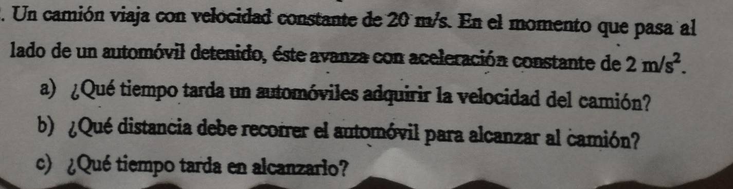 Un camión viaja con velocidad constante de 20 m/s. En el momento que pasa al 
lado de un automóvil detenido, éste avanza con aceleración constante de 2m/s^2. 
a) ¿Qué tiempo tarda un automóviles adquirir la velocidad del camión? 
b¿Qué distancia debe recorrer el automóvil para alcanzar al camión? 
c) ¿Qué tiempo tarda en alcanzario?