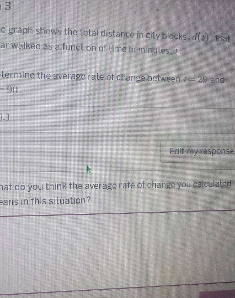 graph shows the total distance in city blocks, d(t) , that 
ar walked as a function of time in minutes, r. 
etermine the average rate of change between t=20 and
=90. 
).1 
Edit my response 
hat do you think the average rate of change you calculated . 
ans in this situation?