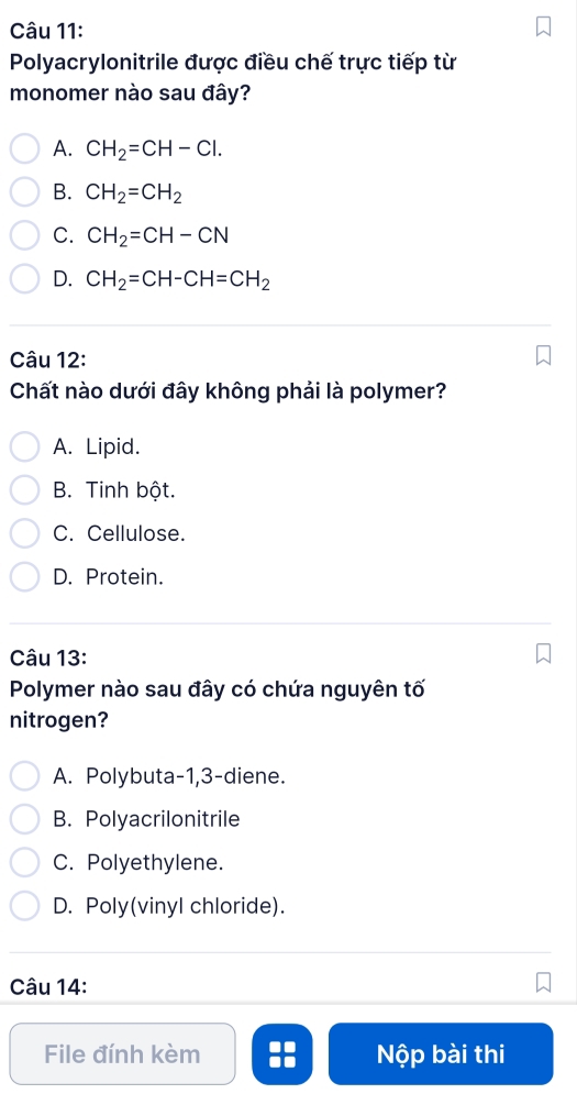 Polyacrylonitrile được điều chế trực tiếp từ
monomer nào sau đây?
A. CH_2=CH-Cl.
B. CH_2=CH_2
C. CH_2=CH-CN
D. CH_2=CH-CH=CH_2
Câu 12:
Chất nào dưới đây không phải là polymer?
A. Lipid.
B. Tinh bột.
C. Cellulose.
D. Protein.
Câu 13:
Polymer nào sau đây có chứa nguyên tố
nitrogen?
A. Polybuta -1, 3 -diene.
B. Polyacrilonitrile
C. Polyethylene.
D. Poly(vinyl chloride).
Câu 14:
File đính kèm Nộp bài thi