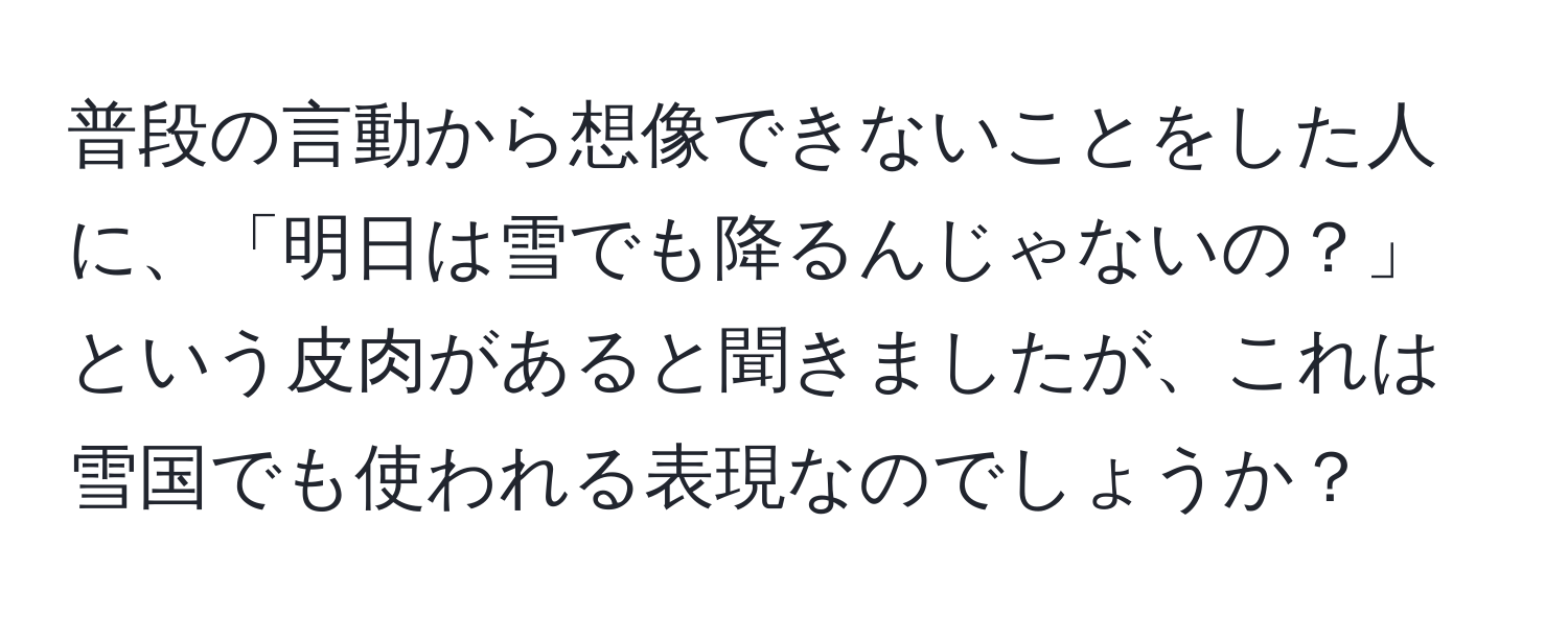 普段の言動から想像できないことをした人に、「明日は雪でも降るんじゃないの？」という皮肉があると聞きましたが、これは雪国でも使われる表現なのでしょうか？