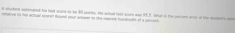 A student estimated his test score to be 80 points. His actual test score was 95.5. What is the percent error of the student's estin 
relative to his actual score? Round your answer to the nearest hundredth of a percent.