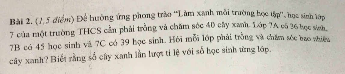 (1,5 điểm) Để hưởng ứng phong trào “Làm xanh môi trường học tập”, học sinh lớp
7 của một trường THCS cần phải trồng và chăm sóc 40 cây xanh. Lớp 7A có 36 học sinh, 
7B có 45 học sinh và 7C có 39 học sinh. Hỏi mỗi lớp phải trồng và chăm sóc bao nhiêu 
cây xanh? Biết rằng số cây xanh lần lượt tỉ lệ với số học sinh từng lớp.