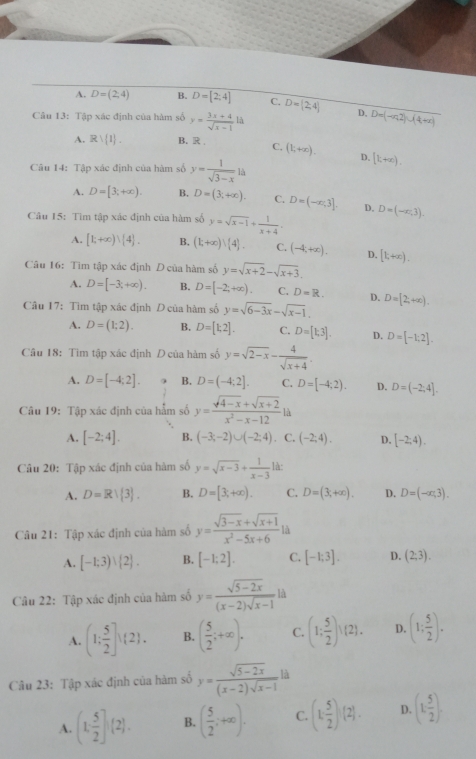 A. D=(2,4) B. D=[2:4] C. D=(2,4) D,
Câu 13: Tập xác định của hàm số y= (3x+4)/sqrt(x-1) li D=(-n2)∪ (4+x)
A. Rvee  1 . B. R C, (1;+∈fty ). D. [k+∈fty ).
Câu 14: Tập xác định của hàm số y= 1/sqrt(3-x) ls
A. D=[3;+∈fty ). B. D=(3;+∈fty ). C. D=(-∈fty ,3]. D.
Câu 15: Tìm tập xác định của hàm số y=sqrt(x-1)+ 1/x+4 . D=(-x,3).
A. [1;+∈fty )vee [4]. B, (1;+∈fty )vee  4 . C. (-4,+∈fty ). D. [k+∈fty ).
Câu 16: Tìm tập xác định D của hàm số y=sqrt(x+2)-sqrt(x+3).
A. D=[-3;+∈fty ). B. D=[-2;+∈fty ). C. D=R. D.
Cầu 17: Tìm tập xác định D của hàm số y=sqrt(6-3x)-sqrt(x-1). D=[2,+∈fty ).
A. D=(1;2). B. D=[1,2]. C. D=[1,3]. D. D=[-1;2].
Câu 18: Tìm tập xác định D của hàm số y=sqrt(2-x)- 4/sqrt(x+4) .
A. D=[-4;2]. B. D=(-4:2]. C. D=[-4;2). D. D=(-2,4].
Câu 19: Tập xác định của hẳm số y= (sqrt(4-x)+sqrt(x+2))/x^2-x-12 ld
A. [-2;4]. B. (-3;-2)∪ (-2;4). C. (-2;4). D. [-2;4).
Câu 20: Tập xác định của hàm số y=sqrt(x-3)+ 1/x-3  là:
A. D=Rvee  3 . B. D=[3;+∈fty ). C. D=(3,+∈fty ). D. D=(-∈fty ,3).
Câu 21: Tập xác định của hàm số y= (sqrt(3-x)+sqrt(x+1))/x^2-5x+6 li
A. [-1;3)vee  2 . B. [-1;2]. C. [-1;3]. D. (2;3).
Câu 22: Tập xác định của hàm số y= (sqrt(5-2x))/(x-2)sqrt(x-1) ld
A. (1; 5/2 ])(2). B. ( 5/2 ;+∈fty ). C. (1; 5/2 )^(2). D. (1; 5/2 ).
Câu 23: Tập xác định của hàm số y= (sqrt(5-2x))/(x-2)sqrt(x-1)  là
A. (1, 5/2 ](2). B. ( 5/2 ;+∈fty ). C. (1: 5/2 )(2). D. (1, 5/2 ).