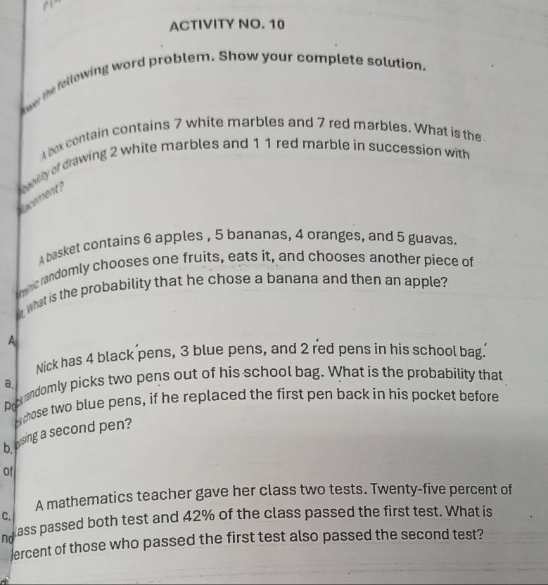 pi 
ACTIVITY NO. 10 
kowr the following word problem. Show your complete solution. 
4 box contain contains 7 white marbles and 7 red marbles. What is the 
ecement ? aty of drawing 2 white marbles and 1 1 red marble in succession with 
A basket contains 6 apples , 5 bananas, 4 oranges, and 5 guavas. 
mc randomly chooses one fruits, eats it, and chooses another piece of 
what is the probability that he chose a banana and then an apple? 
A 
Nick has 4 black pens, 3 blue pens, and 2 red pens in his school bag. 
a. 
Drob andomly picks two pens out of his school bag. What is the probability that 
A chose two blue pens, if he replaced the first pen back in his pocket before 
bosing a second pen? 
Of 
A mathematics teacher gave her class two tests. Twenty-five percent of 
C. 
no lass passed both test and 42% of the class passed the first test. What is 
ercent of those who passed the first test also passed the second test?