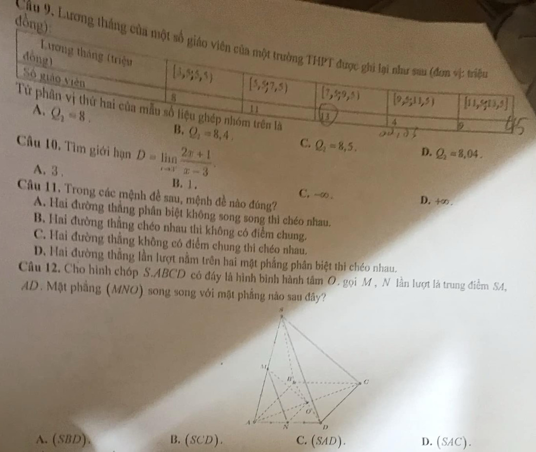 dồng)
Cầu 9, Lương thắng 
Câu 10, Tìm giới hạn D=limlimits _xto 3 (2x+1)/x-3 .
C. Q_2=8,5.
D. Q_2=8,04.
A. 3 . B. 1 .
Câu 11. Trong các mệnh đề sau, mệnh đề nào đúng?
C, -∞. D. +∈fty .
A. Hai đường thắng phân biệt không song song thì chéo nhau.
B. Hai đường thẳng chéo nhau thì không có điểm chung.
C. Hai đường thẳng không có điểm chung thi chéo nhau.
D. Hai đường thẳng lần lượt nằm trên hai mặt phẳng phân biệt thi chéo nhau.
Câu 12. Cho hình chóp S.ABCD có đáy là hình bình hành tâm O. gọi M , N lần lượt là trung điểm SA,
AD. Mặt phẳng (MNO) song song với mặt phẳng nào sau đây?
A. (SBD). B. (SCD). C. (SAD). D. (SAC).