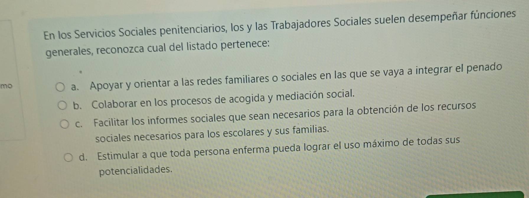 En los Servicios Sociales penitenciarios, los y las Trabajadores Sociales suelen desempeñar fúnciones
generales, reconozca cual del listado pertenece:
mo
a. Apoyar y orientar a las redes familiares o sociales en las que se vaya a integrar el penado
b. Colaborar en los procesos de acogida y mediación social.
c. Facilitar los informes sociales que sean necesarios para la obtención de los recursos
sociales necesarios para los escolares y sus familias.
d. Estimular a que toda persona enferma pueda lograr el uso máximo de todas sus
potencialidades.