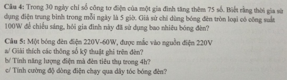 Trong 30 ngày chỉ số công tơ điện của một gia đình tăng thêm 75 số. Biết rằng thời gia sử 
dụng điện trung bình trong mỗi ngày là 5 giờ. Giả sử chỉ dùng bóng đèn tròn loại có công suất
100W để chiếu sáng, hỏi gia đình này đã sử dụng bao nhiêu bóng đèn? 
Câu 5: Một bóng đèn điện 220V - 60W, được mắc vào nguồn điện 220V
a/ Giải thích các thông số kỹ thuật ghi trên đèn? 
b/ Tính năng lượng điện mà đèn tiêu thụ trong 4h? 
c/ Tính cường độ dòng điện chạy qua dây tóc bóng đèn?