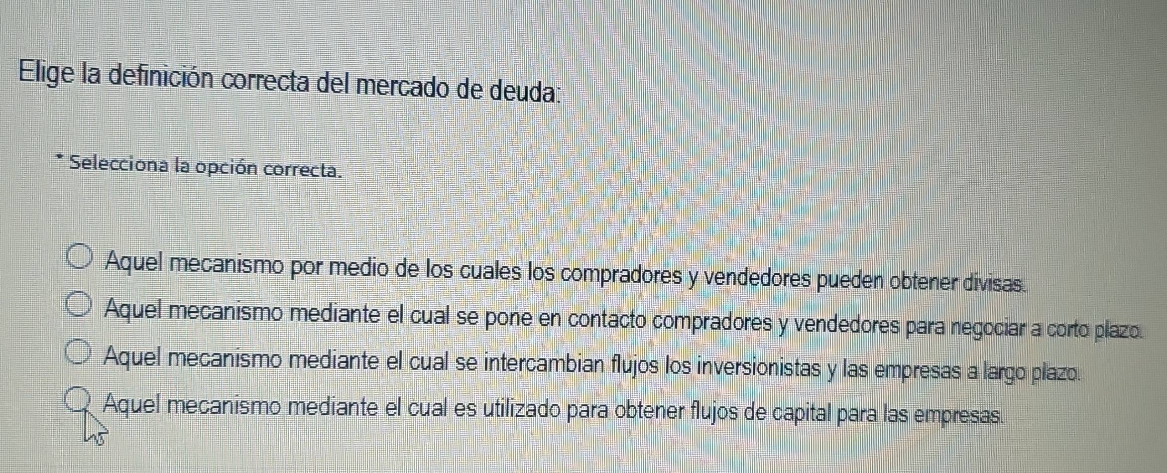 Elige la definición correcta del mercado de deuda:
Selecciona la opción correcta.
Aquel mecanismo por medio de los cuales los compradores y vendedores pueden obtener divisas.
Aquel mecanismo mediante el cual se pone en contacto compradores y vendedores para negociar a corto plazo.
Aquel mecanismo mediante el cual se intercambian flujos los inversionistas y las empresas a largo plazo.
Aquel mecanismo mediante el cual es utilizado para obtener flujos de capital para las empresas.