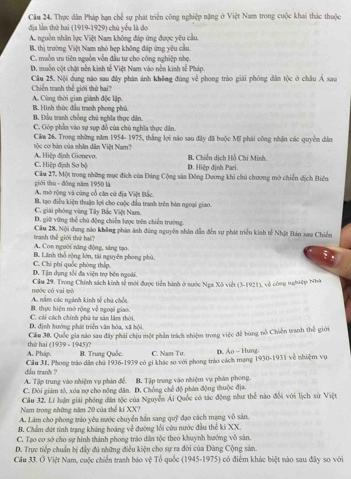 Thực dân Pháp hạn chế sự phát triển công nghiệp nặng ở Việt Nam trong cuộc khai thác thuộc
địa lần thứ hai (1919-1929) chủ yếu là do
A. nguồn nhân lực Việt Nam không đáp ứng được yêu cầu.
B. thị trường Việt Nam nhỏ hẹp không đáp ứng yêu cầu.
C. muốn ưu tiên nguồn vốn đầu tư cho công nghiệp nhẹ.
D. muốn cột chặt nền kinh tế Việt Nam vào nền kinh tế Pháp.
Câu 25. Nội dung nào sau đây phản ánh không đủng về phong trào giải phóng dân tộc ở châu hat A sau
Chiến tranh thế giới thứ hai?
A. Cùng thời gian giành độc lập.
B. Hình thức đầu tranh phong phủ.
B. Đấu tranh chống chủ nghĩa thực dân.
C. Góp phần vào sự sụp đổ của chủ nghĩa thực dân.
Câu 26. Trong những năm 1954- 1975, thắng lợi nào sau đây đã buộc Mĩ phải công nhận các quyền dân
tộc cơ bản của nhân dân Việt Nam?
A. Hiệp định Giơnevo. B. Chiến dịch Hồ Chí Minh.
C. Hiệp định Sơ bộ D. Hiệp định Pari.
Câu 27. Một trong những mục đích của Đảng Cộng sản Đông Dương khi chủ chương mở chiến dịch Biên
giới thu - đông năm 1950 là
A. mở rộng và củng cổ căn cứ địa Việt Bắc.
B. tạo điều kiện thuận lợi cho cuộc đấu tranh trên bàn ngoại giao.
C. giải phóng vùng Tây Bắc Việt Nam.
D. giữ vững thể chủ động chiến lược trên chiến trường.
Câu 28. Nội dung nào không phản ánh đúng nguyên nhân dẫn đến sự phát triển kinh tế Nhật Bản sau Chiến
tranh thể giới thứ hai?
A. Con người năng động, sảng tạo.
B. Lãnh thổ rộng lớn, tài nguyên phong phủ.
C. Chi phí quốc phòng thấp.
D. Tận dụng tối đa viện trợ bên ngoài.
Câu 29. Trong Chính sách kinh tể mới được tiến hành ở nước Nga Xô viết (3-1921), về công nghiệp Nhà
nước có vai trở
A. nắm các ngành kinh tế chủ chốt.
B. thực hiện mở rộng về ngoại giao.
C. cải cách chính phủ tư sản lâm thời.
D. định hướng phát triển văn hóa, xã hội.
Câu 30. Quốc gia nào sau đây phải chịu một phần trách nhiệm trong việc để bùng nổ Chiến tranh thế giới
thứ hai (1939-1945) 2
A. Pháp. B. Trung Quốc. C. Nam Tư. D. Áo - Hung.
Câu 31. Phong trào dân chủ 1936-1939 có gì khác so với phong trào cách mạng 1 930-1 931 về nhiệm vụ
đầu tranh ?
A. Tập trung vào nhiệm vụ phản đế. B. Tập trung vào nhiệm vụ phản phong.
C. Đòi giảm tô, xóa nợ cho nông dân. D. Chống chế độ phản động thuộc địa.
Câu 32. Lí luận giải phóng dân tộc của Nguyễn Ái Quốc có tác động như thể nào đối với lịch sử Việt
Nam trong những năm 20 của thế kỉ XX?
A. Làm cho phong trào yêu nước chuyển hẳn sang quỹ đạo cách mạng vô sản.
B. Chẩm dứt tình trạng khủng hoảng về đường lối cứu nước đầu thế ki XX.
C. Tạo cơ sở cho sự hình thành phong trào dân tộc theo khuynh hướng vô sản.
D. Trực tiếp chuẩn bị đầy đủ những điều kiện cho sự ra đời của Đảng Cộng sản.
Câu 33. Ở Việt Nam, cuộc chiến tranh bảo vệ Tổ quốc (1945-1975) có điểm khác biệt nào sau đây so với