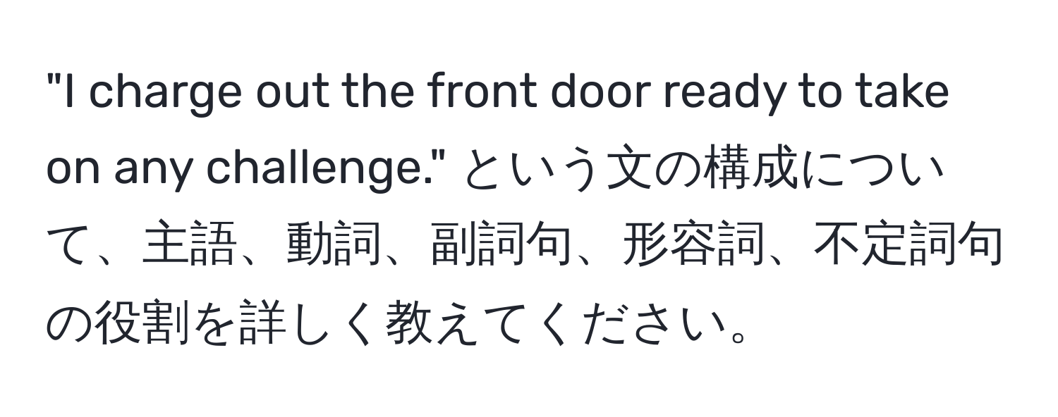 "I charge out the front door ready to take on any challenge." という文の構成について、主語、動詞、副詞句、形容詞、不定詞句の役割を詳しく教えてください。