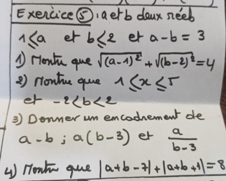 Exercice⑤, aerb doux neeb 
us a er b≤ 2 er a-b=3
A Hont que sqrt((a-1)^2)+sqrt((b-2)^2)=4
2) nontue que 1≤ x≤ 5
er -2
3) Donner um emcodement de
a-b; a(b-3) er  a/b-3 
( Honk gue |a+b-7|+|a+b+1|=8