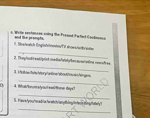 Write sentences using the Present Perfect Continuous 
and the prompts. 
_ 
1. She/watch English/movies/TV shows/with/sister. 
_ 
2. They/not/read/print media/lately/because/online news/free. 
3.I/follow/lots/story/online/about/music/singers. 
_ 
O) 4. What/forums/you/read/these days? 
_ 
5. Have/you/read/or/watch/anything/interesting/lately? 
_