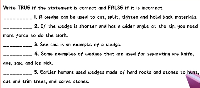 Write TRUE if the statement is correct and FALSE if it is incorrect. 
_1. A wedge can be used to cut, split, tighten and hold back materials. 
_2. If the wedge is shorter and has a wider angle at the tip, you need 
more force to do the work. 
_3. See saw is an example of a wedge. 
_4. Some examples of wedges that are used for separating are knife, 
axe, saw, and ice pick. 
_5. Earlier humans used wedges made of hard rocks and stones to hunt, 
cut and trim trees, and carve stones.