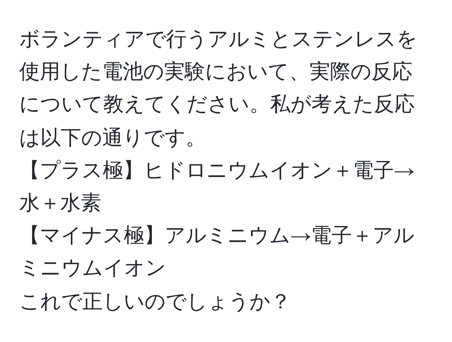 ボランティアで行うアルミとステンレスを使用した電池の実験において、実際の反応について教えてください。私が考えた反応は以下の通りです。  
【プラス極】ヒドロニウムイオン＋電子→水＋水素  
【マイナス極】アルミニウム→電子＋アルミニウムイオン  
これで正しいのでしょうか？