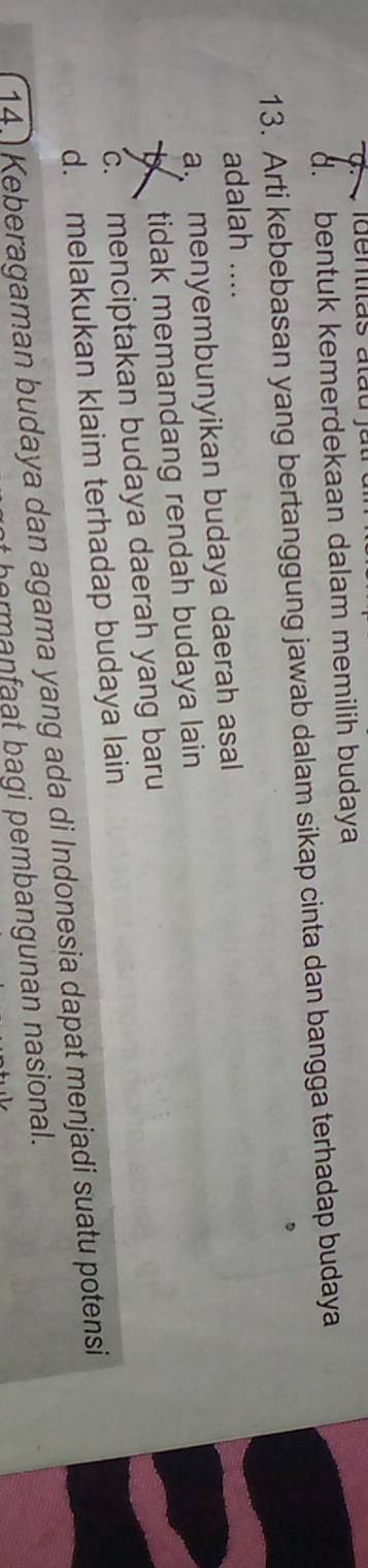 jdentitãs atãu jat
d. bentuk kemerdekaan dalam memilih budaya
13. Arti kebebasan yang bertanggung jawab dalam sikap cinta dan bangga terhadap budaya
adalah ....
a menyembunyikan budaya daerah asal
tidak memandang rendah budaya lain
c. menciptakan budaya daerah yang baru
d. melakukan klaim terhadap budaya lain
14. Keberagaman budaya dan agama yang ada di Indonesia dapat menjadi suatu potensi
em an at bagi pembangunan nasional.