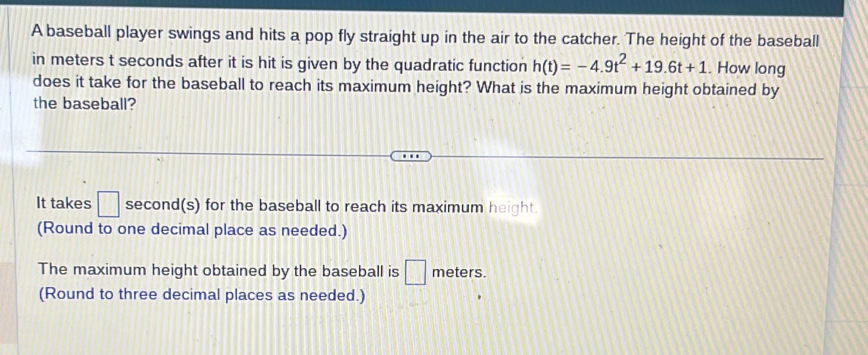 A baseball player swings and hits a pop fly straight up in the air to the catcher. The height of the baseball 
in meters t seconds after it is hit is given by the quadratic function h(t)=-4.9t^2+19.6t+1. How long 
does it take for the baseball to reach its maximum height? What is the maximum height obtained by 
the baseball? 
It takes □ second (s) for the baseball to reach its maximum height. 
(Round to one decimal place as needed.) 
The maximum height obtained by the baseball is □ meters. 
(Round to three decimal places as needed.)