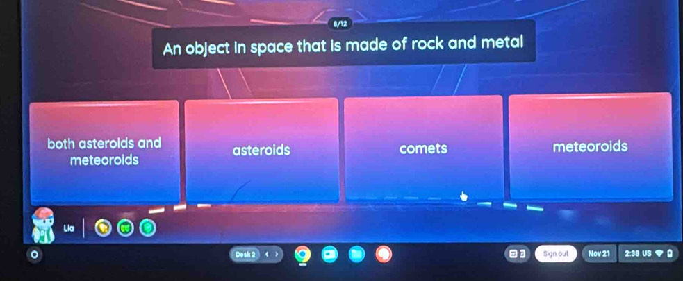 0/12
An object in space that is made of rock and metal
both asterolds and asteroids comets meteoroids
meteoroids
Sign out Nov 21 2:38 US