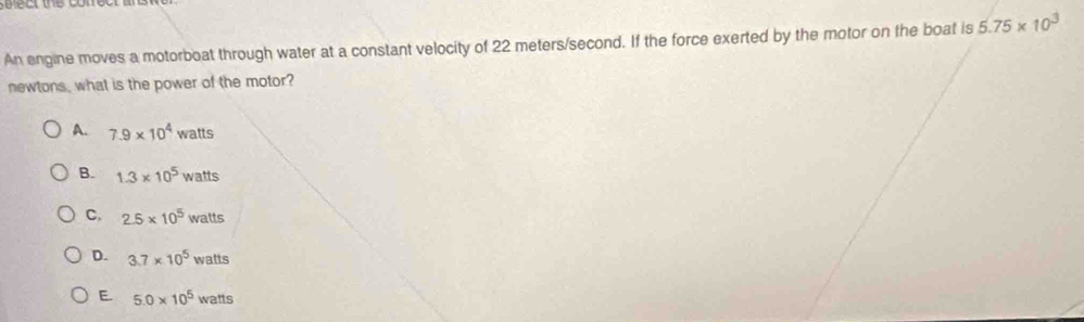 ct the conec 
An engine moves a motorboat through water at a constant velocity of 22 meters/second. If the force exerted by the motor on the boat is 5.75* 10^3
newtons, what is the power of the motor?
A. 7.9* 10^4 watts
B. 1.3* 10^5 watts
C. 2.5* 10^5 walts
D. 3.7* 10^5 watts
E. 5.0* 10^5 watts