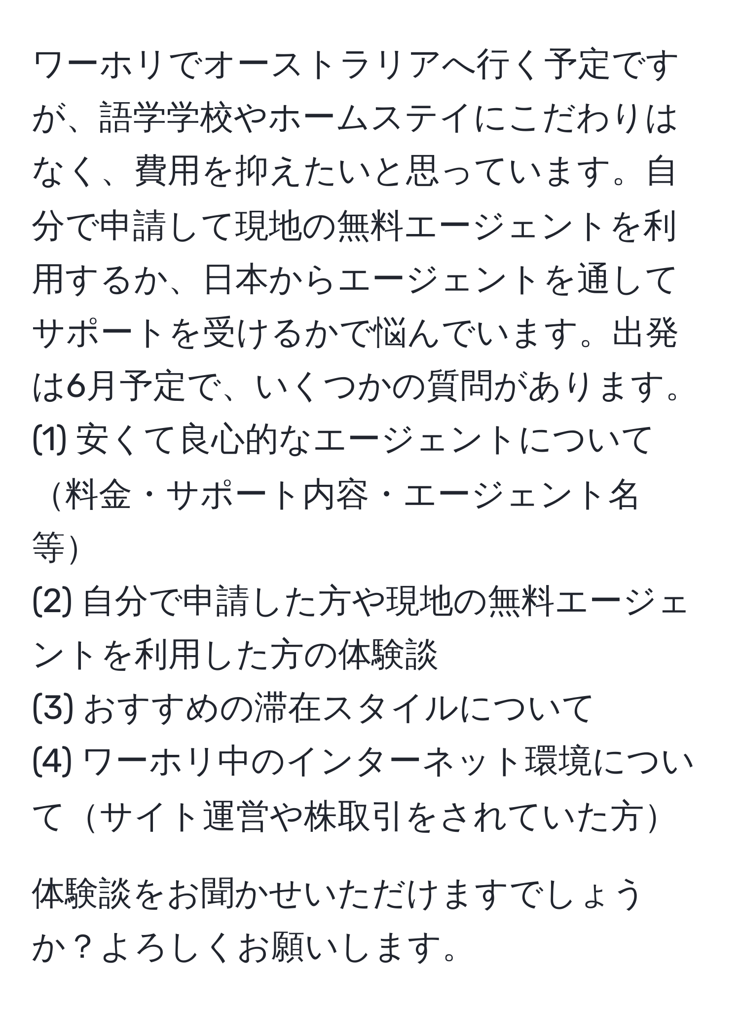 ワーホリでオーストラリアへ行く予定ですが、語学学校やホームステイにこだわりはなく、費用を抑えたいと思っています。自分で申請して現地の無料エージェントを利用するか、日本からエージェントを通してサポートを受けるかで悩んでいます。出発は6月予定で、いくつかの質問があります。  
(1) 安くて良心的なエージェントについて料金・サポート内容・エージェント名等  
(2) 自分で申請した方や現地の無料エージェントを利用した方の体験談  
(3) おすすめの滞在スタイルについて  
(4) ワーホリ中のインターネット環境についてサイト運営や株取引をされていた方  

体験談をお聞かせいただけますでしょうか？よろしくお願いします。