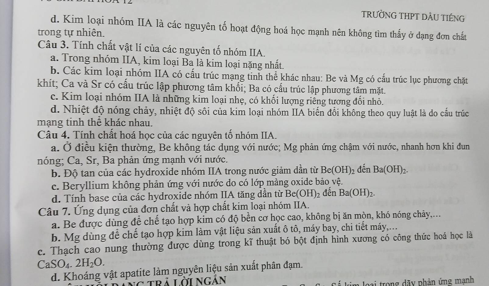 TRƯỜNG THPT DẢU TIÉNG
d. Kim loại nhóm IIA là các nguyên tố hoạt động hoá học mạnh nên không tìm thấy ở dạng đơn chất
trong tự nhiên.
Câu 3. Tính chất vật lí của các nguyên tố nhóm IIA.
a. Trong nhóm IIA, kim loại Ba là kim loại nặng nhất.
b. Các kim loại nhóm IIA có cấu trúc mạng tinh thể khác nhau: Be và Mg có cấu trúc lục phương chặt
khít; Ca và Sr có cấu trúc lập phương tâm khối; Ba có cấu trúc lập phương tâm mặt.
c. Kim loại nhóm IIA là những kim loại nhẹ, có khối lượng riêng tương đối nhỏ.
d. Nhiệt độ nóng chảy, nhiệt độ sôi của kim loại nhóm IIA biến đổi không theo quy luật là do cấu trúc
mạng tinh thể khác nhau.
Câu 4. Tính chất hoá học của các nguyên tố nhóm IIA.
a. Ở điều kiện thường, Be không tác dụng với nước; Mg phản ứng chậm với nước, nhanh hơn khi đun
nóng; Ca, Sr, Ba phản ứng mạnh với nước.
b. Độ tan của các hydroxide nhóm IIA trong nước giảm dần từ Be(OH)_2 đến Ba(OH)_2.
c. Beryllium không phản ứng với nước do có lớp màng oxide bảo vệ.
d. Tính base của các hydroxide nhóm IIA tăng dần từ Be(OH)_2 đến Ba(OH)_2.
Câu 7. Ứng dụng của đơn chất và hợp chất kim loại nhóm IIA.
a. Be được dùng để chế tạo hợp kim có độ bền cơ học cao, không bị ăn mòn, khó nóng chảy,...
b. Mg dùng để chế tạo hợp kim làm vật liệu sản xuất ô tô, máy bay, chi tiết máy,...
c. Thạch cao nung thường được dùng trong kĩ thuật bó bột định hình xương có công thức hoá học là
CaSO_4.2H_2O.
d. Khoáng vật apatite làm nguyên liệu sản xuất phân đạm.
trả Lời NGắn
loại trong dãy phản ứng mạnh