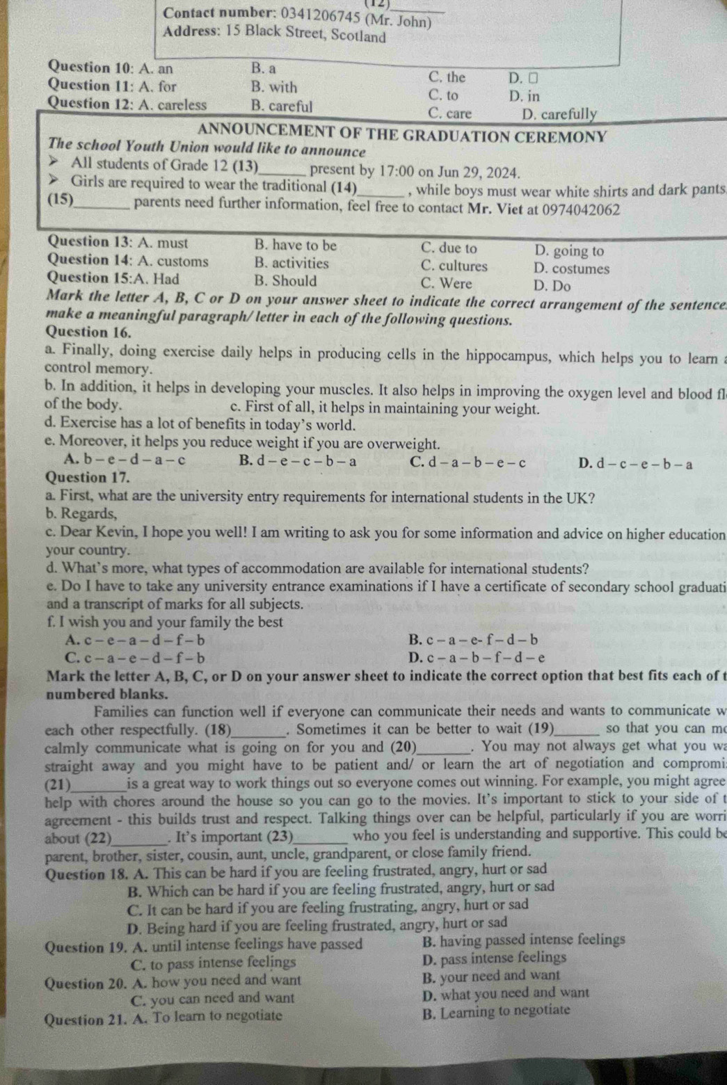 (12)_
Contact number: 0341206745 (Mr. John)
Address: 15 Black Street, Scotland
Question 10:A. an B. a C. the D. □
Question 11:A. for B. with C. to D. in
Question 12: A. careless B. careful
C. care D. carefully
ANNOUNCEMENT OF THE GRADUATION CEREMONY
The school Youth Union would like to announce
》 All students of Grade 12 (13)_ present by 17:00 on Jun 29, 2024.
> Girls are required to wear the traditional (14) , while boys must wear white shirts and dark pants
(15)_ parents need further information, feel free to contact Mr. Viet at 0974042062
Question 13: A. must B. have to be C. due to D. going to
Question 14: A. customs B. activities C. cultures D. costumes
Question 15:A. Had B. Should C. Were D. Do
Mark the letter A, B, C or D on your answer sheet to indicate the correct arrangement of the sentence
make a meaningful paragraph/ letter in each of the following questions.
Question 16.
a. Finally, doing exercise daily helps in producing cells in the hippocampus, which helps you to learn a
control memory.
b. In addition, it helps in developing your muscles. It also helps in improving the oxygen level and blood fl
of the body. c. First of all, it helps in maintaining your weight.
d. Exercise has a lot of benefits in today’s world.
e. Moreover, it helps you reduce weight if you are overweight.
A. b-e-d-a-c B. d-e-c-b-a C. d-a-b-e-c D. d-c-e-b-a
Question 17.
a. First, what are the university entry requirements for international students in the UK?
b. Regards,
c. Dear Kevin, I hope you well! I am writing to ask you for some information and advice on higher education
your country.
d. What’s more, what types of accommodation are available for international students?
e. Do I have to take any university entrance examinations if I have a certificate of secondary school graduati
and a transcript of marks for all subjects.
f. I wish you and your family the best
A. c-e-a-d-f-b B. c-a-e-f-d-b
C. c-a-e-d-f-b D. c-a-b-f-d-e
Mark the letter A, B, C, or D on your answer sheet to indicate the correct option that best fits each of t
numbered blanks.
Families can function well if everyone can communicate their needs and wants to communicate w
each other respectfully. (18)_ . Sometimes it can be better to wait (19)_ so that you can m
calmly communicate what is going on for you and (20) _. You may not always get what you w
straight away and you might have to be patient and/ or learn the art of negotiation and compromi
(21)_ is a great way to work things out so everyone comes out winning. For example, you might agree
help with chores around the house so you can go to the movies. It's important to stick to your side of t
agreement - this builds trust and respect. Talking things over can be helpful, particularly if you are worri
about (22)_ . It’s important (23)_ who you feel is understanding and supportive. This could be
parent, brother, sister, cousin, aunt, uncle, grandparent, or close family friend.
Question 18. A. This can be hard if you are feeling frustrated, angry, hurt or sad
B. Which can be hard if you are feeling frustrated, angry, hurt or sad
C. It can be hard if you are feeling frustrating, angry, hurt or sad
D. Being hard if you are feeling frustrated, angry, hurt or sad
Question 19. A. until intense feelings have passed B. having passed intense feelings
C. to pass intense feelings D. pass intense feelings
Question 20. A. how you need and want B. your need and want
C. you can need and want D. what you need and want
Question 21. A. To learn to negotiate B. Learning to negotiate