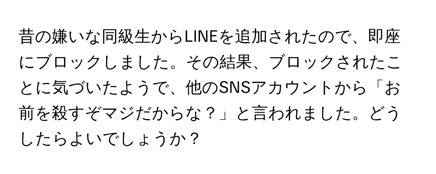 昔の嫌いな同級生からLINEを追加されたので、即座にブロックしました。その結果、ブロックされたことに気づいたようで、他のSNSアカウントから「お前を殺すぞマジだからな？」と言われました。どうしたらよいでしょうか？