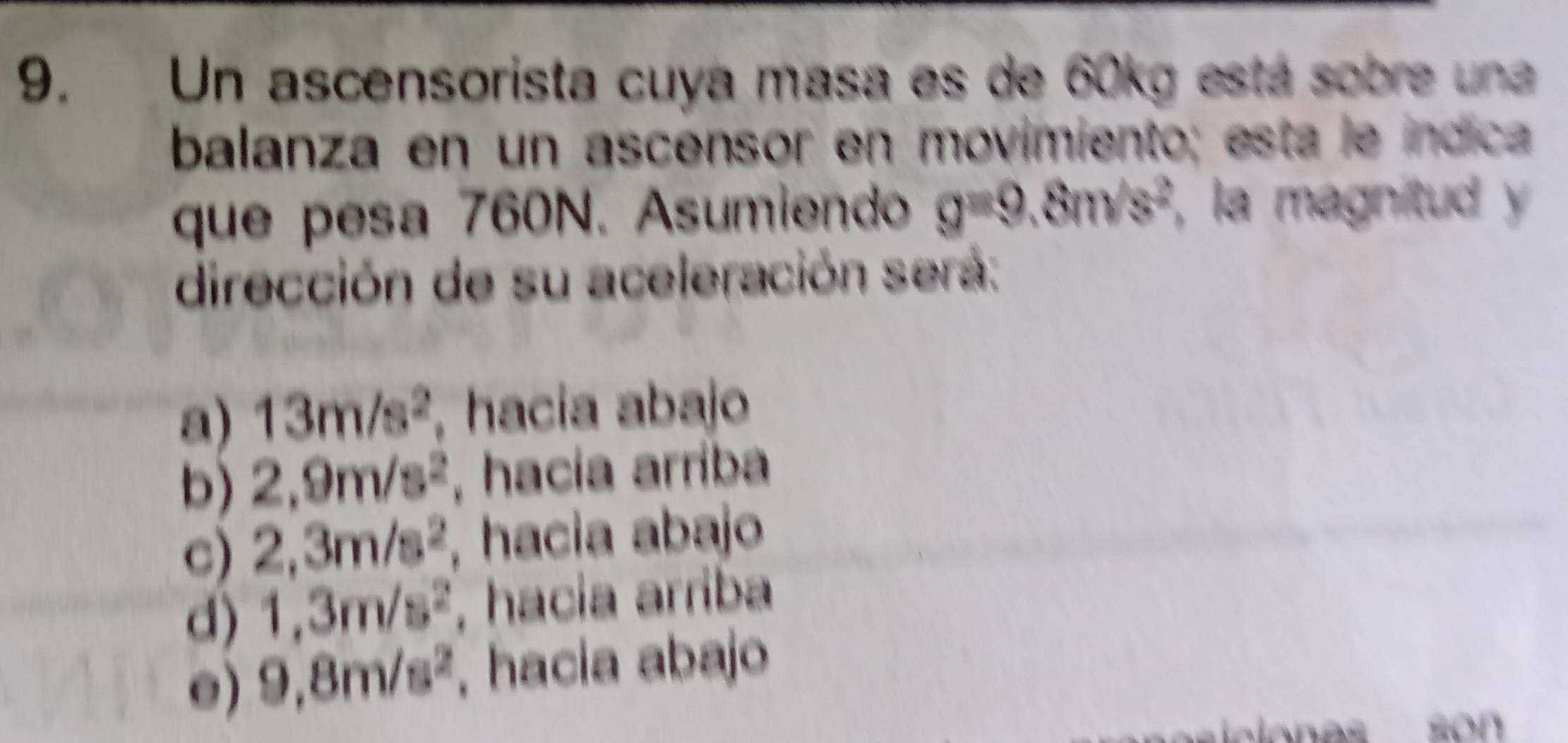 Un ascensorista cuya masa es de 60kg está sobre una
balanza en un ascensor en movimiento; esta le índica
que pesa 760N. Asumiendo g=9.8m/s^2 , la magnitud 
dirección de su aceleración será:
a) 13m/s^2. hacia abajo
b) 2,9m/s^2 , hacía arríba
c) 2,3m/s^2 , hacia abajo
d) 1,3m/s^2. hacia arriba
e) 9,8m/s^2 , hacia abajo