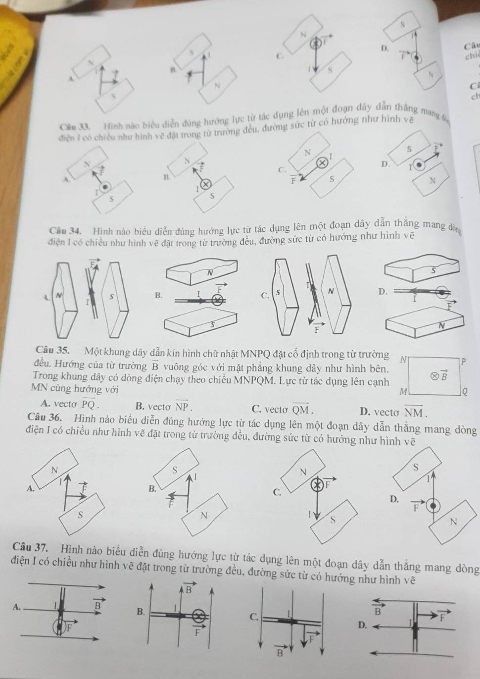 C.
chie
n
| s
A
N
C
s
ch
Cầu 33. Hình nào biểu diễn đùng hướng lực từ tác dụng lên một đoạn dây dẫn thắng mang 
điện I có chiều như hình về đặt trong từ trường đều, đường sức từ có hướng như hình vệ
S vector F
N I
N
N
C.
D. 1
A.
B.
F s
N
I
I
s
s
Cầu 34. Hình nào biểu diễn đúng hướng lực từ tác dụng lên một đoạn dây dẫn thắng mang đòng
điện I có chiều như hình vẽ đặt trong từ trường đều. đường sức từ có hướng như hình vẽ
N
s
B.
D.
i
F
s
N
Câu 35. Một khung dây dẫn kín hình chữ nhật MNPQ đặt cố định trong từ trường N
P
đều. Hướng của từ trường overline B vuông góc với mặt phẳng khung dây như hình bên.
Trong khung dây có dòng điện chạy theo chiều MNPQM. Lực từ tác dụng lên cạnh otimes vector B
MN cùng hướng với Q
M
A. vecto overline PQ. B. vecto overline NP. C. vecto overline QM. D. vecto vector NM.
Câu 36. Hình nào biểu diễn đúng hướng lực từ tác dụng lên một đoạn dây dẫn thằng mang dòng
đdiện I có chiều như hình vẽ đặt trong từ trường đều, dường sức từ có hướng như 
N
A.
S
Câu 37. Hình nào biểu diễn đúng hướng lực từ tác dụng lên một đoạn dây dẫn thắng mang dòng
điện I có chiều như hình vẽ đặt trong từ trường đều, đường sức từ có hg như hình vẽ
vector AB
A. 1 vector B B. 1
F
vector F