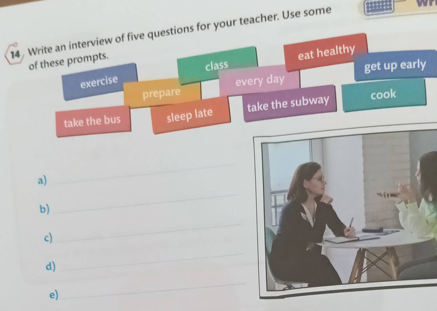 Write an interview of five questions for your teacher. Use some 
of these prompts. 
class 
get up early 
exercise eat healthy 
every day
prepare cook 
take the bus 
sleep late take the subway 
a) 
_ 
b) 
_ 
c) 
_ 
d) 
_ 
e) 
_