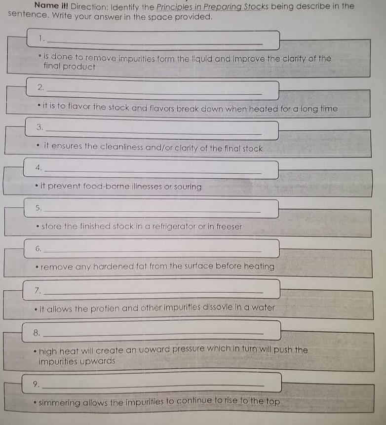 Name it! Direction: Identify the Principles in Preparing Stocks being describe in the 
sentence. Write your answer in the space provided. 
1. 
_ 
is done to remove impurities form the liquid and improve the clarity of the 
final product 
2._ 
it is to flavor the stock and flavors break down when heated for a long time 
3._ 
it ensures the cleanliness and/or clarity of the final stock 
4._ 
it prevent food-borne illnesses or souring 
5._ 
store the finished stock in a refrigerator or in freeser 
G._ 
_ 
_ 
remove any hardened fat from the surface before heating 
7._ 
it allows the protien and other impurities dissovie in a water 
8._ 
high heat will create an uoward pressure which in turn will push the 
_ 
impurities upwards 
9._ 
simmering allows the impurities to continue to rise to the top