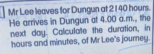 Mr Lee leaves for Dungun at 2 1 40 hours. 
He arrives in Dungun at 4.00 a.m., the 
next day. Calculate the duration, in
hours and minutes, of Mr Lee’s journey.