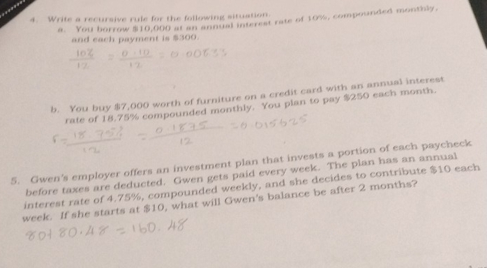 Write a recursive rule for the following situation. 
a. You borrow $10,000 at an annual interest rate of 10%, compounded monthly, 
and each payment is $300. 
b. You buy $7,000 worth of furniture on a credit card with an annual interest 
rate of 18.75% compounded monthly. You plan to pay $250 each month. 
5. Gwen’s employer offers an investment plan that invests a portion of each paycheck 
before taxes are deducted. Gwen gets paid every week. The plan has an annual 
interest rate of 4.75%, compounded weekly, and she decides to contribute $10 each
week. If she starts at $10, what will Gwen's balance be after 2 months?