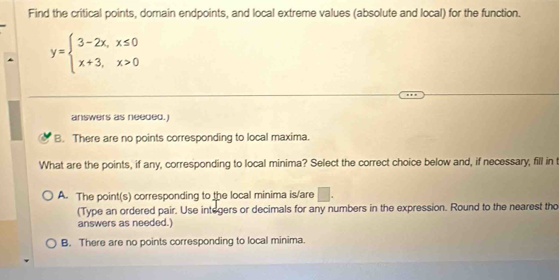 Find the critical points, domain endpoints, and local extreme values (absolute and local) for the function.
y=beginarrayl 3-2x,x≤ 0 x+3,x>0endarray.
answers as needed.)
B. There are no points corresponding to local maxima.
What are the points, if any, corresponding to local minima? Select the correct choice below and, if necessary, fill in t
A. The point(s) corresponding to the local minima is/are
(Type an ordered pair. Use integers or decimals for any numbers in the expression. Round to the nearest tho
answers as needed.)
B. There are no points corresponding to local minima.