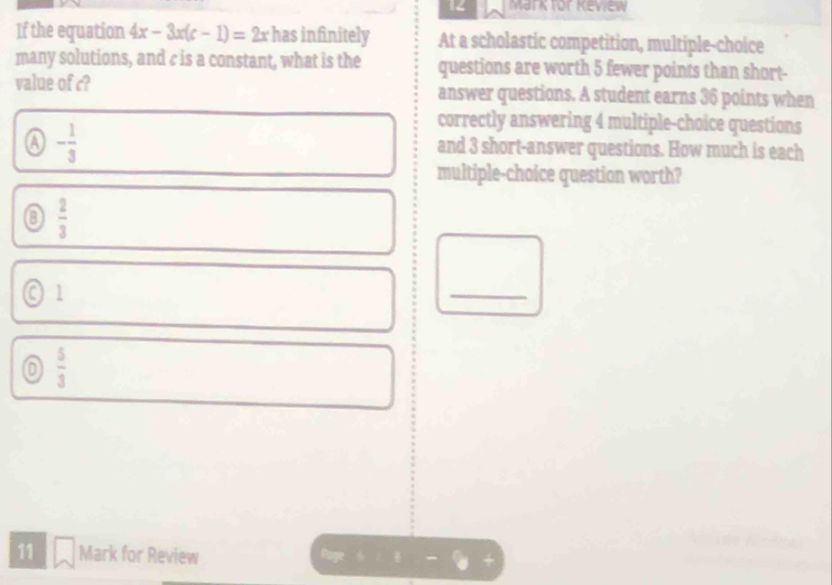 for eview
If the equation 4x-3x(c-1)=2x has infinitely At a scholastic competition, multiple-choice
many solutions, and c is a constant, what is the questions are worth 5 fewer points than short-
value of c? answer questions. A student earns 36 points when
a - 1/3 
correctly answering 4 multiple-choice questions
and 3 short-answer questions. How much is each
multiple-choice question worth?
0  2/3 
◎ 1
_
 5/3 
11 Mark for Review