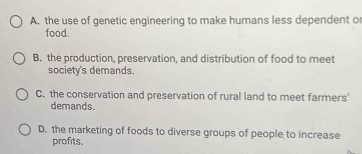 A. the use of genetic engineering to make humans less dependent or
food.
B. the production, preservation, and distribution of food to meet
society's demands.
C. the conservation and preservation of rural land to meet farmers'
demands.
D. the marketing of foods to diverse groups of people to increase
profits.