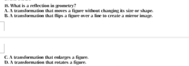 What is a reflection in geometry?
A. A transformation that moves a figure without changing its size or shape.
B. A transformation that flips a figure over a line to create a mirror image.
C. A transformation that enlarges a figure.
D. A transformation that rotates a figure.