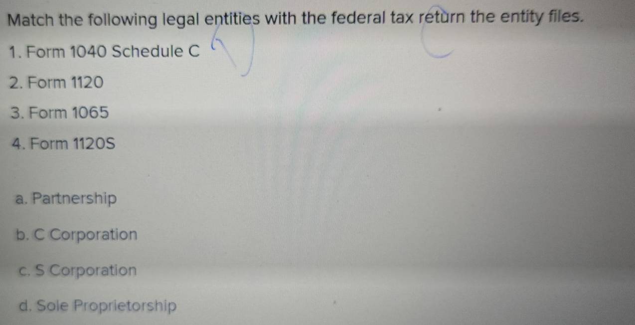 Match the following legal entities with the federal tax return the entity files.
1. Form 1040 Schedule C
2. Form 1120
3. Form 1065
4. Form 1120S
a. Partnership
b. C Corporation
c. S Corporation
d. Sole Proprietorship