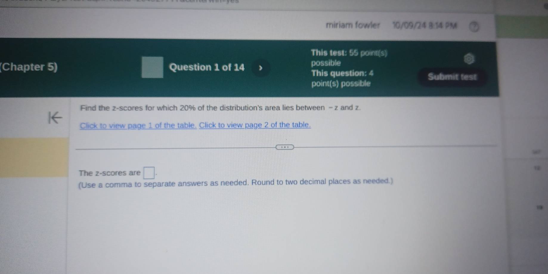 miriam fowler 10/09/24 8:14 PM 
This test: 55 point(s) 
(Chapter 5) □ Question 1 of 14 
possible 
This question: 4 
Submit test 
point(s) possible 
Find the z-scores for which 20% of the distribution's area lies between - z and z. 
Click to view page 1 of the table. Click to view page 2 of the table. 
The z-scores are □. 
(Use a comma to separate answers as needed. Round to two decimal places as needed.)