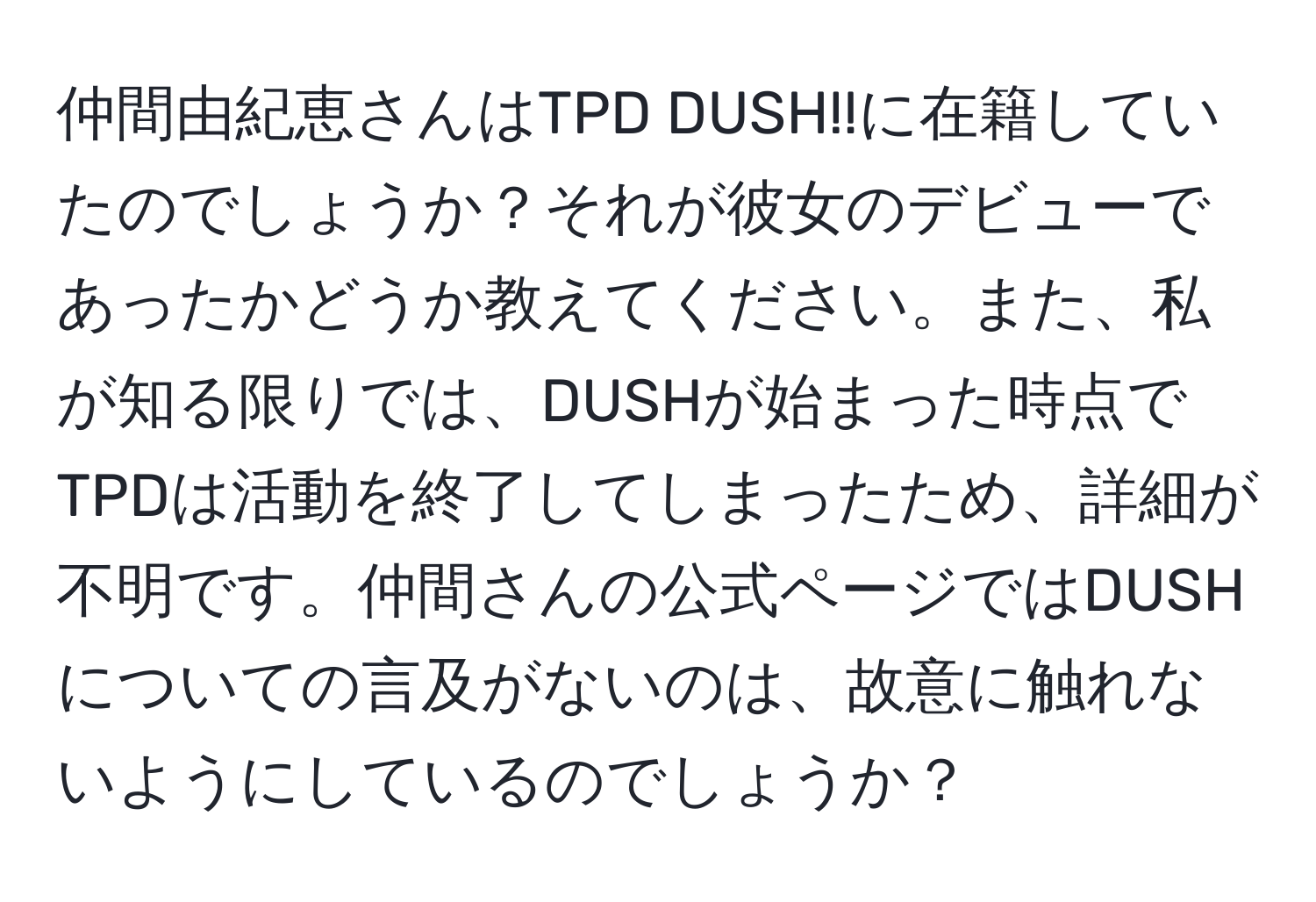 仲間由紀恵さんはTPD DUSH!!に在籍していたのでしょうか？それが彼女のデビューであったかどうか教えてください。また、私が知る限りでは、DUSHが始まった時点でTPDは活動を終了してしまったため、詳細が不明です。仲間さんの公式ページではDUSHについての言及がないのは、故意に触れないようにしているのでしょうか？