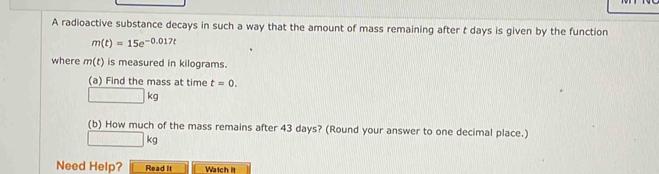 A radioactive substance decays in such a way that the amount of mass remaining after t days is given by the function
m(t)=15e^(-0.017t)
where m(t) is measured in kilograms. 
(a) Find the mass at time t=0.
□ kg
(b) How much of the mass remains after 43 days? (Round your answer to one decimal place.)
□ kg
Need Help? Read It Watch it