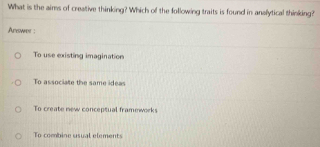 What is the aims of creative thinking? Which of the following traits is found in analytical thinking?
Answer :
To use existing imagination
To associate the same ideas
To create new conceptual frameworks
To combine usual elements