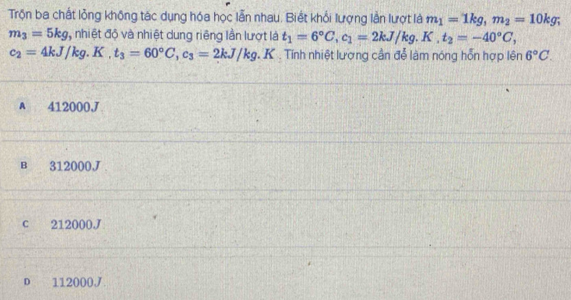 Trộn ba chất lỏng không tác dụng hóa học lẫn nhau. Biết khổi lượng lần lượt là m_1=1kg, m_2=10kg;
m_3=5kg , nhiệt độ và nhiệt dung riêng lần lượt là t_1=6°C, c_1=2kJ/kg. K.t_2=-40°C,
c_2=4kJ/kg. K.t_3=60°C, c_3=2kJ/kg. h C Tính nhiệt lượng cần đễ làm nóng hỗn hợp lên 6°C.
A 412000J
B 312000J
c 212000J
D 112000J