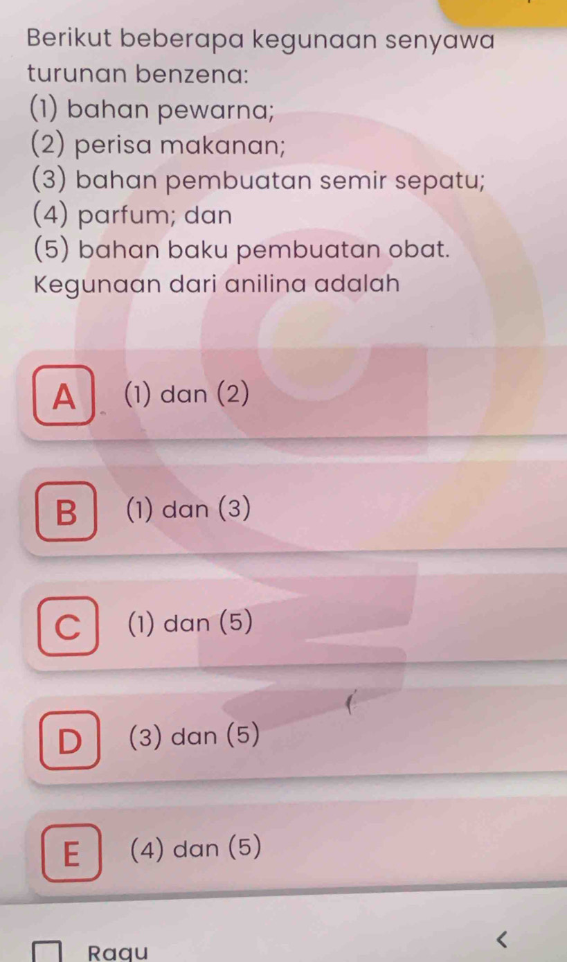 Berikut beberapa kegunaan senyawa
turunan benzena:
(1) bahan pewarna;
(2) perisa makanan;
(3) bahan pembuatan semir sepatu;
(4) parfum; dan
(5) bahan baku pembuatan obat.
Kegunaan dari anilina adalah
A (1) dan (2)
B (1) dan (3)
C (1) dan (5)
D (3) dan (5)
E 」 (4) dan (5)
Raqu