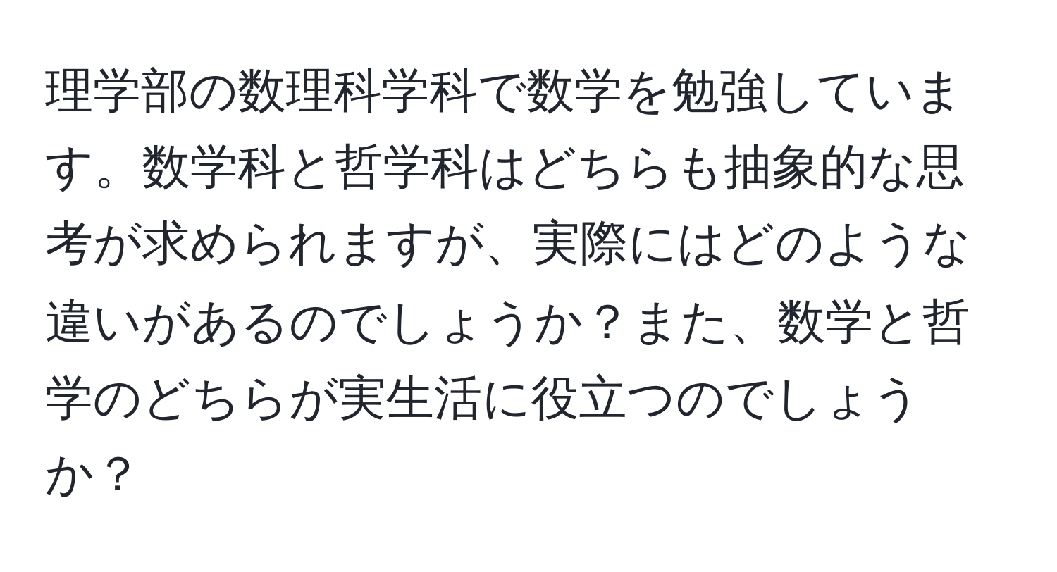 理学部の数理科学科で数学を勉強しています。数学科と哲学科はどちらも抽象的な思考が求められますが、実際にはどのような違いがあるのでしょうか？また、数学と哲学のどちらが実生活に役立つのでしょうか？