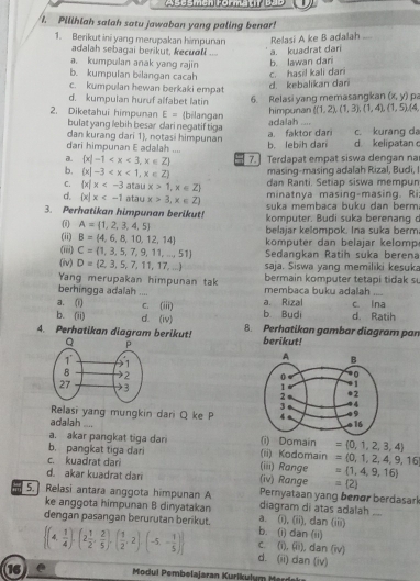 Abesmeh Formatp bub
I. Pilihlah salah satu jawaban yang paling benar!
1. Berikut ini yang merupakan himpunan Relasi A ke B adalah ...
adalah sebagai berikut, kecuoli .. a. kuadrat dari
a. kumpulan anak yang rajin
b. kumpulan bilangan cacah c. hasil kali dari b. lawan dari
d. kebalikan dani
c. kumpulan hewan berkaki empat (x,y) pa
6. Relasi yang memasangkan
d. kumpulan huruf alfabet latin  (1,2),(1,3),(1,4),(1,5),(4,
himpunan
2. Diketahui himpunan E= (bilangan adalah ....
bulat yang lebih besar dari negatif tiga
dan kurang dari 1, notasi himpunan c. kurang da
dari himpunan E adalah .... b. lebih dari a. faktor dari d. kelipatan
a.  x|-1 7.] Terdapat empat siswa dengan na
b.  x|-3 masing-masing adalah Rizal, Budi, I
dan Ranti. Setiap siswa mempun
C.  x|x atau x>1,x∈ Z minatnya masing-masing. Ri
d.  x|x atau x>3,x∈ Z) suka membaca buku dan berm
3. Perhatikan himpunan berikut! komputer. Budi suka berenang c
(i) A= 1,2,3,4,5
belajar kelompok. Ina suka berm
(ii) B= 4,6,8,10,12,14 komputer dan belajar kelomp
(iii) C= 1,3,5,7,9,11,...51 Sedangkan Ratih suka berena
(iv) D= 2,3,5,7,11,17,... saja. Siswa yang memiliki kesuka
Yang merupakan himpunan tak bermain komputer tetapi tidak s
berhingga adalah .... membaca buku adalah_
a. (i) c. (iii) a. Rizal c. ina
b. (ii) d. (iv) b. Budi d. Ratih
4. Perhatikan diagram berikut! 8. Perhatikan gambar diagram par
berikut!
 
Relasi yang mungkin dari Q ke P 
adalah_
a. akar pangkat tiga dari (i) Domain
b. pangkat tiga dari (ii) Kodomain = 0,1,2,3,4
c. kuadrat dari (iii) Range =(0,1,2,4,9,16
= 1,4,9,16
d. akar kuadrat dari (iv) Range =(2)
5. Relasi antara anggota himpunan A diagram di atas adalah Pernyataan yang benør berdasarl
ke anggota himpunan B dinyatakan
dengan pasangan berurutan berikut. b. (i) dan (ii) a. (i), (ii), dan (iii)
c. (i), (ii), dan (iv)
 (4, 1/4 ),(2 1/2 , 2/5 ),( 1/2 ,2),(-5,- 1/5 ) d. (ii) dan (iv)
16  Modui P embelajaran Kurikulum erd