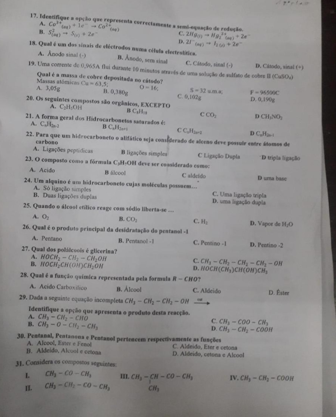 Identifique a opção que representa correctamente a semi-equação de redução.
A. Co^(3+)_(aq)+1e^-to Co^(2+)_(aq) C. 2Hg_(1)to Hg_2^((2+)(aq)+2e^-)
B. S_((aq))^2to S_(s)+2e^-
D. 2I^-_(aq)to I_2(s)+2e^-
18. Qual é um dos sinais de eléctrodos numa célula electrolítica.
A. Ânodo sinal (-) B. Ànodo, sem sinal C. Cátodo, sinal (-) D. Cátodo, sinal (+)
19. Uma corrente de 0,965A flui durante 10 minutos através de uma solução de sulfato de cobre II (CuSO a 
Qual é a massa de cobre depositada no cátodo?
Massas atómicas Cu=63,5
O=16
S=32u.m.a; F=96500C
A. 3,05g B. 0,380g C. 0,102g
D. 0,190 overline circ 
20. Os seguintes compostos são orgânicos, EXCEPTO

A. C_2H_5OH C_8H_18
B
CCO_2
D CH_3NO_2
21. A forma geral dos Hidrocarbonetos saturados é:
A. C_nH_2n-2
B C_nH_2n+1
C C_nH_2n+2
D C_nH_2n-1
22. Para que um hidrocarboneto o alifático seja considerado de alceno deve possuir entre átomos de
carbono
A. Ligações peptídicas B ligações simples C Ligação Dupla *D tripla ligação
23. O composto como a fórmula C₃H₇OH deve ser considerado como:
A. Acido B álcool C aldeido D uma basc
24. Um alquino é um hidrocarboneto cujas moléculas possuem...
A. Só ligação simples C. Uma ligação tripla
B. Duas ligações duplas D. uma ligação dupla
25. Quando o álcool etílico reage com sódio liberta-se .
B. CO_2
A. O_2 D. Vapor de H_2O
C. H_2
26. Qual é o produto principal da desidratação do pentanol -1
A. Pentano B. Pentanol -1 C. Pentino -1 D. Pentino -2
27. Qual dos polálcoois é glicerina?
A. HOCH_2-CH_2-CH_2OH
B. HOCH_2CH(OH)CH_2OH
C. CH_3-CH_2-CH_2-CH_2-OH
D. HOCH(CH_3)CH(OH)CH_3
28. Qual é a função química representada pela formula R-CHO ?
A. Acido Carboxilico B. Álcool C. Aldeido D. Éster
29. Dada a seguinte equação incompleta CH_3-CH_2-CH_2-OH frac cst
Identifique a opção que apresenta o produto desta reacção.
A. CH_3-CH_2-CHO
B. CH_3-O-CH_2-CH_3
C. CH_3-COO-CH_3
D. CH_3-CH_2-COOH
30. Pentanal, Pentanona e Pentanol pertencem respectivamente as funções
A. Alcool, Ester e Fenol C. Aldeido, Eter e cetona
B. Aldeido, Alcool e cetona D. Aldeido, cetona e Alcool
31. Considera os compostos seguintes:
CH_3-CO-CH_3 III. CH_3-CH-CO-CH_3 IV.
II. CH_3-CH_2-CO-CH_3 CH_3-CH_2-COOH
CH_3